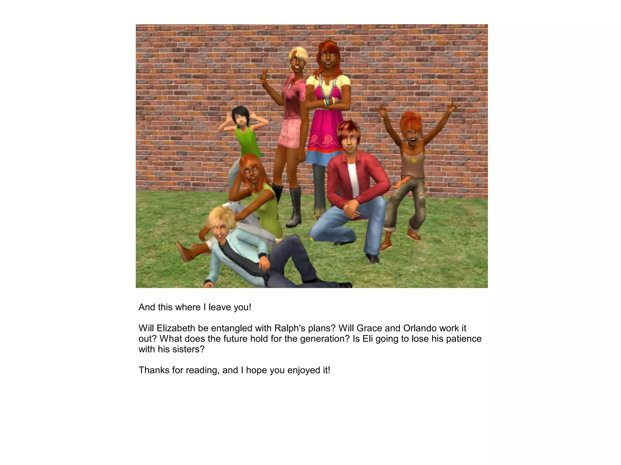 And this where I leave you!

Will Elizabeth be entangled with Ralph's plans? Will Grace and Orlando work it
out? What does the future hold for the generation? Is Eli going to lose his patience
with his sisters?

Thanks for reading, and I hope you enjoyed it!
 