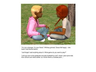 “I'm not a stranger, I'm your friend.” Whitney grinned. Grace felt happy – she
hadn't had friends before.

“Just forget I said anything about it. What game do you want to play?”

“Let's go over to the goalposts and play football for a bit? I think I saw some kids
from school over there earlier, so I know there's a football pitch...”
 