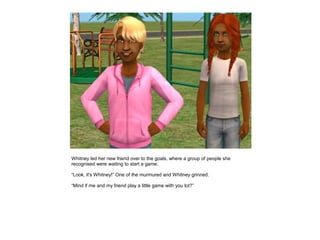 Whitney led her new friend over to the goals, where a group of people she
recognised were waiting to start a game.

“Look, it's Whitney!” One of the murmured and Whitney grinned.

“Mind if me and my friend play a little game with you lot?”
 