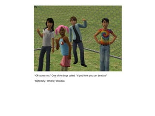 “Of course not.” One of the boys called. “If you think you can beat us!”

“Definitely.” Whitney decided.
 