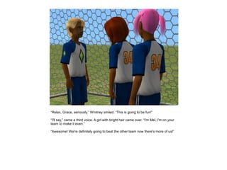 “Relax, Grace, seriously.” Whitney smiled. “This is going to be fun!”

“I'll say,” came a third voice. A girl with bright hair came over. “I'm Mel, I'm on your
team to make it even.”

“Awesome! We're definitely going to beat the other team now there's more of us!”
 