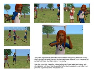 The game began shortly after Mel announced she was joining the team, leaving
Grace terrified because she didn't know how to play. However, once the game did
get started, Grace found she picked it up easily.

She also found that it was fun. Never before had Grace talked and played with
other people, but now she understood why friendship was so important, but from
personal experience rather than books now.
 