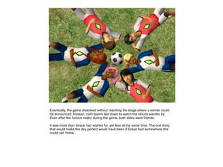 Eventually, the game dissolved without reaching the stage where a winner could
be announced. Instead, both teams laid down to watch the clouds wander by.
Even after the furious rivalry during the game, both sides were friends.

It was more than Grace had wished for, yet less at the same time. The one thing
that would make the day perfect would have been if Grace had somewhere she
could call 'home'.
 