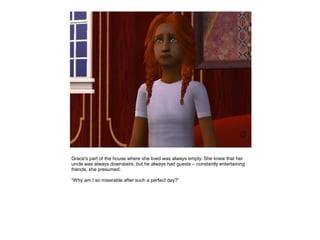 Grace's part of the house where she lived was always empty. She knew that her
uncle was always downstairs, but he always had guests – constantly entertaining
friends, she presumed.

“Why am I so miserable after such a perfect day?”
 