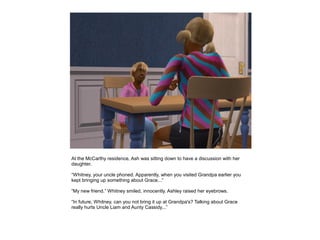 At the McCarthy residence, Ash was sitting down to have a discussion with her
daughter.

“Whitney, your uncle phoned. Apparently, when you visited Grandpa earlier you
kept bringing up something about Grace...”

“My new friend.” Whitney smiled, innocently. Ashley raised her eyebrows.

“In future, Whitney, can you not bring it up at Grandpa's? Talking about Grace
really hurts Uncle Liam and Aunty Cassidy...”
 