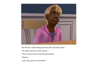 “But, Mummy, I wasn't talking about their Grace. My friend, Grace.”

“Oh, darling, there are no other Graces...”

“Then my friend must be Grace! My friend Grace!”

“Whitney...”

“Look, I got a picture of us all earlier!”
 