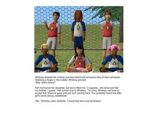 Whitney showed her mother a picture she'd had someone take of them all earlier.
Stabbing a finger in the middle, Whitney grinned.
“See, that's Grace!”

Ash humoured her daughter, but worry filled her. “I suppose...she does look like
my brother, I guess.” Ash turned now to Whitney. “I'm sorry, Whitney, we have to
accept that Grace is gone and she isn't coming back. You probably heard this little
girl's name wrong, sweetheart.”

“No.” Whitney cried, defiantly. “I know that this must be Grace!”
 
