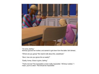 “I'm sorry, darling.”
Whitney ignored her mother, and started to get down from the table. Ash blinked.

“Where are you going? We need to talk about this, sweetheart.”

“Mum, how can you ignore this so easily?”

“Easily, honey. Grace is gone, darling.”

“That's not true! The impossible is never really impossible.” Whitney nodded. “I
mean, you're a witch. That should be impossible.”
 