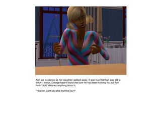 Ash sat in silence as her daughter walked away. It was true that Ash was still a
witch – so far, George hadn't found the cure he had been looking for, but Ash
hadn't told Whitney anything about it.

“How on Earth did she find that out?”
 