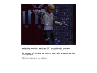 Another thing about being a witch was Ash's struggle to control her powers.
Sometimes it was fun to burst into sparkles, other times, not so much.

Still, whenever Ash was alone, she tested her powers. With no one watching, Ash
could concentrate.

But of course, someone was watching.
 