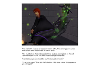 Ariel and Ralph were sat on a closed vampire coffin, Ariel sensing power surges
from the McCarthy home on the far side of Rubix.

“She must believe she's undetectable.” Ariel laughed, leaning back on the wall.
“With Hex locked up, we can strike the Wrongways undetected.”

“I can't believe you convinced the court to lock up their leader.”

“It's all in the magic.” Ariel said, half-heartedly. “Now show me the Wrongway brat
you kidnapped.”
 