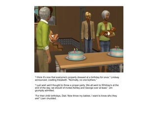 “I think it's nice that everyone's properly dressed at a birthday for once.” Lindsay
announced, cradling Elizabeth. “Normally, no one bothers.”

“I just wish we'd thought to throw a proper party. We all went to Whitney's at the
end of the day, we should of invited Ashley and George over at least.” Jim
grumpily admitted.

“For their child birthdays, Dad. Now throw my babies, I want to know who they
are!” Liam chuckled.
 