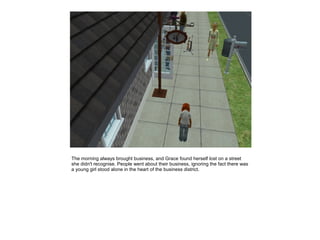 The morning always brought business, and Grace found herself lost on a street
she didn't recognise. People went about their business, ignoring the fact there was
a young girl stood alone in the heart of the business district.
 