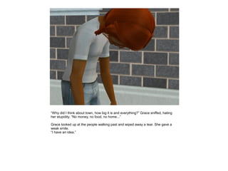 “Why did I think about town, how big it is and everything?” Grace sniffed, hating
her stupidity. “No money, no food, no home...”

Grace looked up at the people walking past and wiped away a tear. She gave a
weak smile.
“I have an idea.”
 
