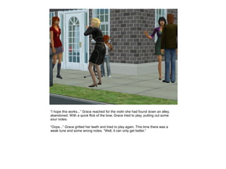 “I hope this works...” Grace reached for the violin she had found down an alley,
abandoned. With a quick flick of the bow, Grace tried to play, putting out some
sour notes.

“Oops...” Grace gritted her teeth and tried to play again. This time there was a
weak tune and some wrong notes. “Well, it can only get better.”
 