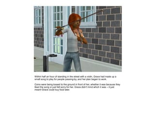 Within half an hour of standing in the street with a violin, Grace had made up a
small song to play for people passing-by, and her plan began to work.

Coins were being tossed to the ground in front of her, whether it was because they
liked the song or just felt sorry for her. Grace didn't mind which it was – it just
meant Grace could buy food later.
 