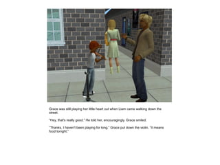 Grace was still playing her little heart out when Liam came walking down the
street.

“Hey, that's really good.” He told her, encouragingly. Grace smiled.

“Thanks. I haven't been playing for long.” Grace put down the violin. “It means
food tonight.”
 