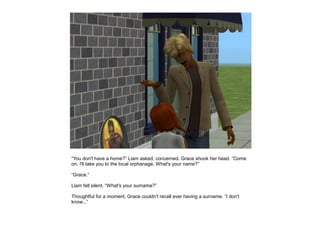 “You don't have a home?” Liam asked, concerned. Grace shook her head. “Come
on, I'll take you to the local orphanage. What's your name?”

“Grace.”

Liam fell silent. “What's your surname?”

Thoughtful for a moment, Grace couldn't recall ever having a surname. “I don't
know...”
 