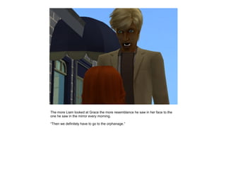 The more Liam looked at Grace the more resemblance he saw in her face to the
one he saw in the mirror every morning.

“Then we definitely have to go to the orphanage.”
 
