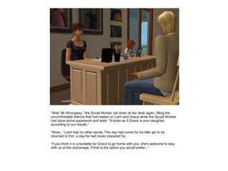 “Well, Mr Wrongway,” the Social Worker sat down at her desk again, filling the
uncomfortable silence that had rested on Liam and Grace while the Social Worker
had done some paperwork and tests. “It looks as if Grace is your daughter,
according to our results.”

“Wow...” Liam had no other words. The day had come for his little girl to be
returned to him, a day he had never prepared for.

“If you think it is unsuitable for Grace to go home with you, she's welcome to stay
with us at the orphanage, if that is the option you would prefer...”
 