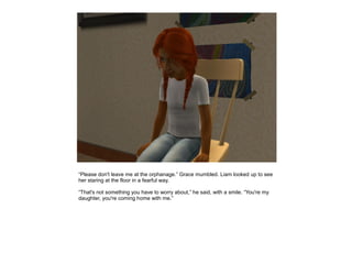 “Please don't leave me at the orphanage.” Grace mumbled. Liam looked up to see
her staring at the floor in a fearful way.

“That's not something you have to worry about,” he said, with a smile. “You're my
daughter, you're coming home with me.”
 