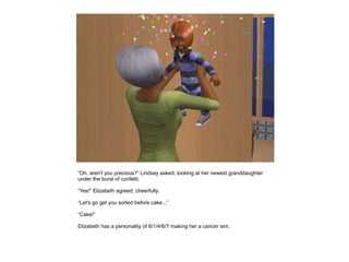 “Oh, aren't you precious?” Lindsay asked, looking at her newest granddaughter
under the burst of confetti.

“Yes!” Elizabeth agreed, cheerfully.

“Let's go get you sorted before cake...”

“Cake!”

Elizabeth has a personality of 8/1/4/6/7 making her a cancer sim.
 