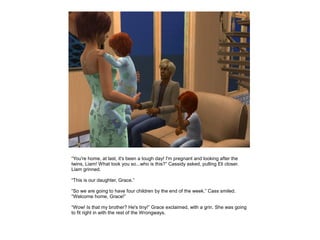 “You're home, at last, it's been a tough day! I'm pregnant and looking after the
twins, Liam! What took you so...who is this?” Cassidy asked, pulling Eli closer.
Liam grinned.

“This is our daughter, Grace.”

“So we are going to have four children by the end of the week.” Cass smiled.
“Welcome home, Grace!”

“Wow! Is that my brother? He's tiny!” Grace exclaimed, with a grin. She was going
to fit right in with the rest of the Wrongways.
 