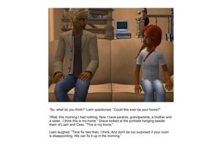 “So, what do you think?” Liam questioned. “Could this ever be your home?”

“Well, this morning I had nothing. Now I have parents, grandparents, a brother and
a sister...I think this is my home.” Grace looked at the portraits hanging beside
them of Liam and Cass. “This is my home.”

Liam laughed. “Time for bed then, I think. And don't be too surprised if your room
is disappointing. We can fix it up in the morning.”
 