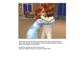 Grace learned a few things about her brother and sister during the few days
before their birthday. Eli and Elizabeth were almost always together, either by
choice or just because it was easiest.

Sometimes, it looked as if the twins got along.
“Hug me!” Elizabeth would cry, and pull her brother close.
 