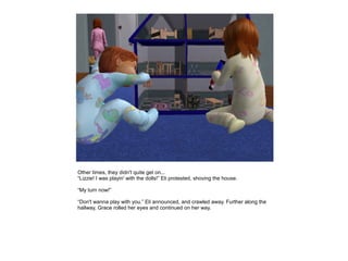 Other times, they didn't quite get on...
“Lizzie! I was playin' with the dolls!” Eli protested, shoving the house.

“My turn now!”

“Don't wanna play with you.” Eli announced, and crawled away. Further along the
hallway, Grace rolled her eyes and continued on her way.
 