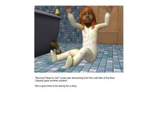 “Mummy! Read to me!” Lizzie was demanding from the cold tiles of the floor.
Cassidy gave another screech.

Not a good time to be asking for a story.
 