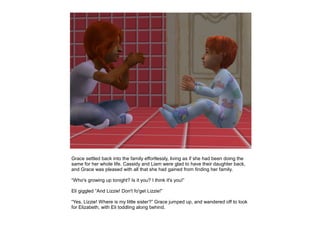 Grace settled back into the family effortlessly, living as if she had been doing the
same for her whole life. Cassidy and Liam were glad to have their daughter back,
and Grace was pleased with all that she had gained from finding her family.

“Who's growing up tonight? Is it you? I think it's you!”

Eli giggled “And Lizzie! Don't fo'get Lizzie!”

“Yes, Lizzie! Where is my little sister?” Grace jumped up, and wandered off to look
for Elizabeth, with Eli toddling along behind.
 