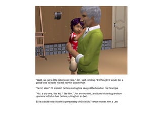 “Well, we got a little rebel over here.” Jim said, smiling. “Eli thought it would be a
good idea to trade his red hair for purple hair.”

“Good idea!” Eli insisted before resting his sleepy little head on his Grandpa.

“Not a shy one, this kid. I like him.” Jim announced, and took his only grandson
upstairs to fix his hair before putting him in bed.

Eli is a bold little kid with a personality of 6/10/5/6/7 which makes him a Leo
 