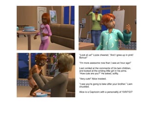 “Look at us!” Lizzie cheered. “And I grew up in pink!
Bonus!”

“I'm more awesome now than I was an hour ago!”

Liam smiled at the comments of his twin children,
and looked at the smiling little girl in his arms.
“How cute are you?” He asked, softly.

“Very cute!” Alice insisted.

“I see you're going to take after your brother.” Liam
chuckled.

Alice is a Capricorn with a personality of 10/9/7/2/7
 