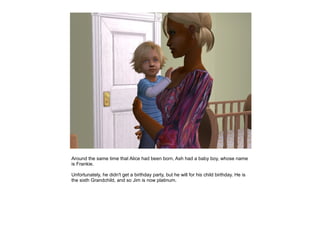 Around the same time that Alice had been born, Ash had a baby boy, whose name
is Frankie.

Unfortunately, he didn't get a birthday party, but he will for his child birthday. He is
the sixth Grandchild, and so Jim is now platinum.
 