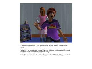 “I feel much better now.” Lizzie grinned at her brother. “Ready to take on the
world?”

“Why don't we party tonight instead? We can still do all the things that Grace told
us about, but it's our birthday, we should party!”

“I don't care much for parties.” Lizzie flipped her hair. “But still, let's go smustle.”
 