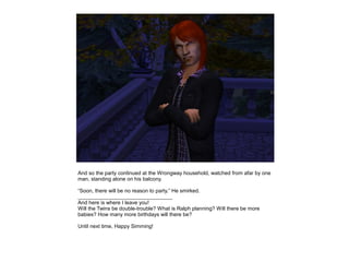 And so the party continued at the Wrongway household, watched from afar by one
man, standing alone on his balcony.

“Soon, there will be no reason to party.” He smirked.
________________________________
And here is where I leave you!
Will the Twins be double-trouble? What is Ralph planning? Will there be more
babies? How many more birthdays will there be?

Until next time, Happy Simming!
 
