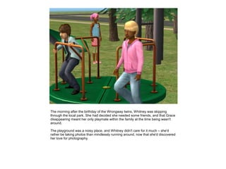 The morning after the birthday of the Wrongway twins, Whitney was skipping
through the local park. She had decided she needed some friends, and that Grace
disappearing meant her only playmate within the family at the time being wasn't
around.

The playground was a noisy place, and Whitney didn't care for it much – she'd
rather be taking photos than mindlessly running around, now that she'd discovered
her love for photography.
 