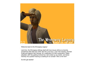 Welcome back to the Wrongway Legacy!

Last time, the Wrongway siblings dealt with love issues while at university,
sometimes with help from other, like the Love Guru. Liam met Cassidy, and Ash
finally got together with George. At a celebration for Ash's graduation, Ralph
attacked, with Hex getting involved too. Ash ended up as a witch, and threw
heirship into question leaving us waiting for an answer: Who is the heir?

So let's get started!
 