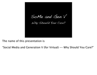 SoMe and Gen V
                      Why Should You Care?




The name of this presentation is

“Social Media and Generation V (for Virtual) -- Why Should You Care?”
 