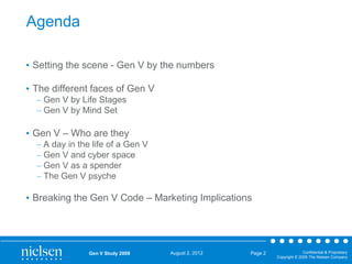 Agenda
• Setting the scene - Gen V by the numbers
• The different faces of Gen V
– Gen V by Life Stages
– Gen V by Mind Set

• Gen V – Who are they
– A day in the life of a Gen V
– Gen V and cyber space
– Gen V as a spender
– The Gen V psyche

• Breaking the Gen V Code – Marketing Implications

Gen V Study 2009

August 2, 2012

Page 2

Confidential & Proprietary
Copyright © 2009 The Nielsen Company

 