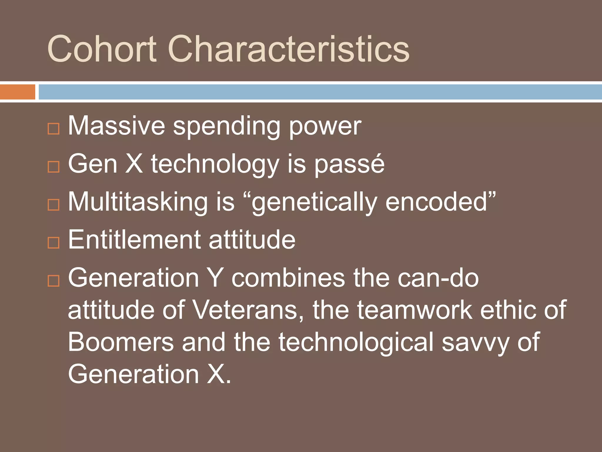 Cohort CharacteristicsMassive spending powerGen X technology is passéMultitasking is “genetically encoded”Entitlement attitudeGeneration Y combines the can-do attitude of Veterans, the teamwork ethic of Boomers and the technological savvy of Generation X. 