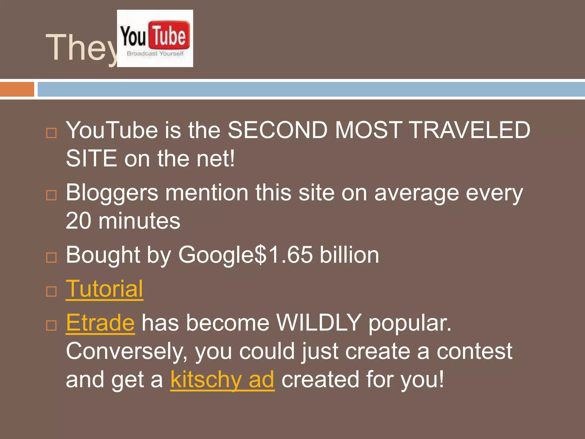 They  YouTube is the SECOND MOST TRAVELED SITE on the net!Bloggers mention this site on average every 20 minutesBought by Google$1.65 billionTutorialEtrade has become WILDLY popular.  Conversely, you could just create a contest and get a kitschy adcreated for you!