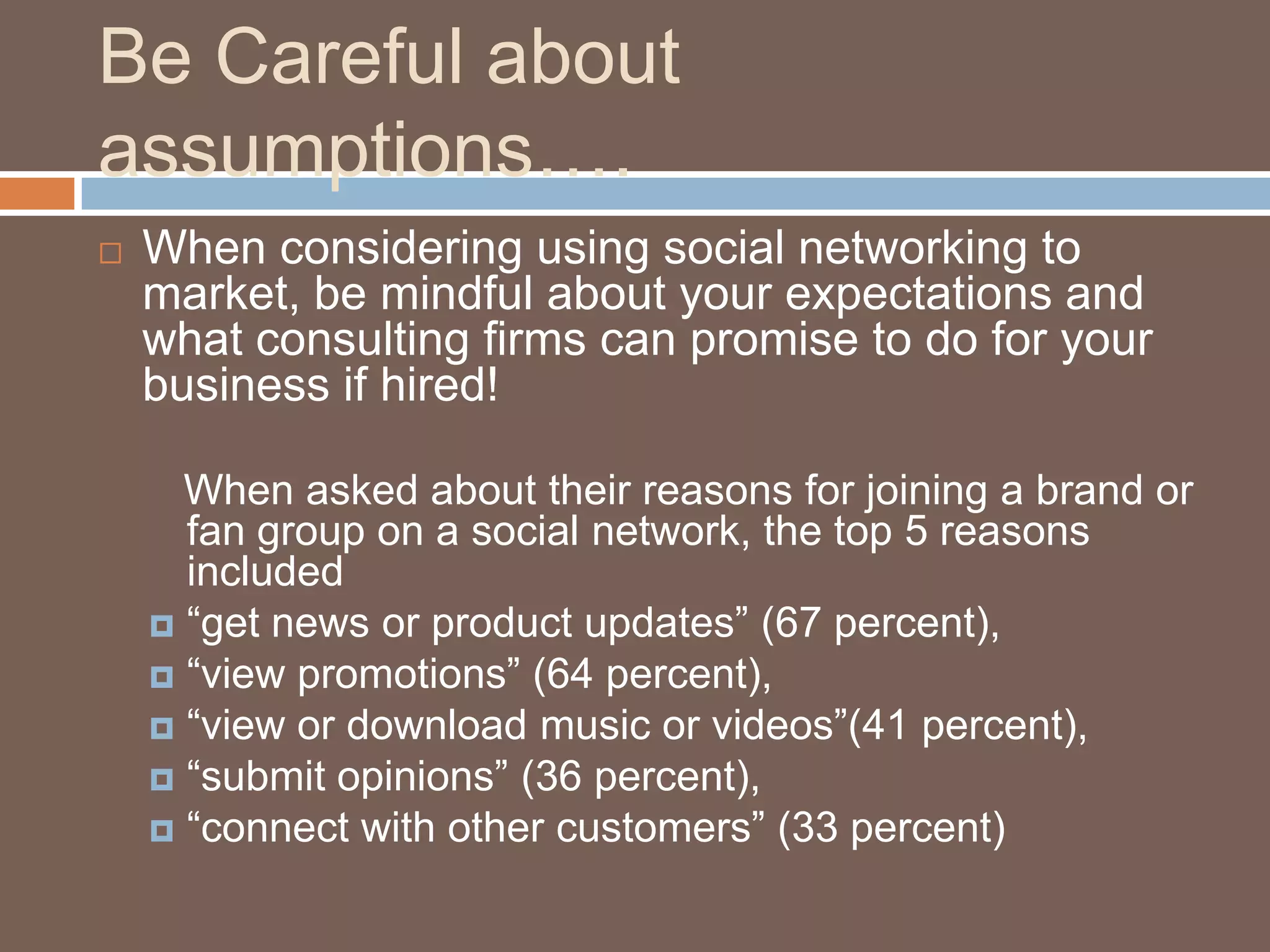Be Careful about assumptions….When considering using social networking to market, be mindful about your expectations and what consulting firms can promise to do for your business if hired!   When asked about their reasons for joining a brand or fan group on a social network, the top 5 reasons included“get news or product updates” (67 percent), “view promotions” (64 percent), “view or download music or videos”(41 percent), “submit opinions” (36 percent),“connect with other customers” (33 percent)Pace University’s Lubin School of Business’ Interactive and Direct marketing (IDM) Lab Survey exploring Generation Y behaviors within social networks, 3/3/2009