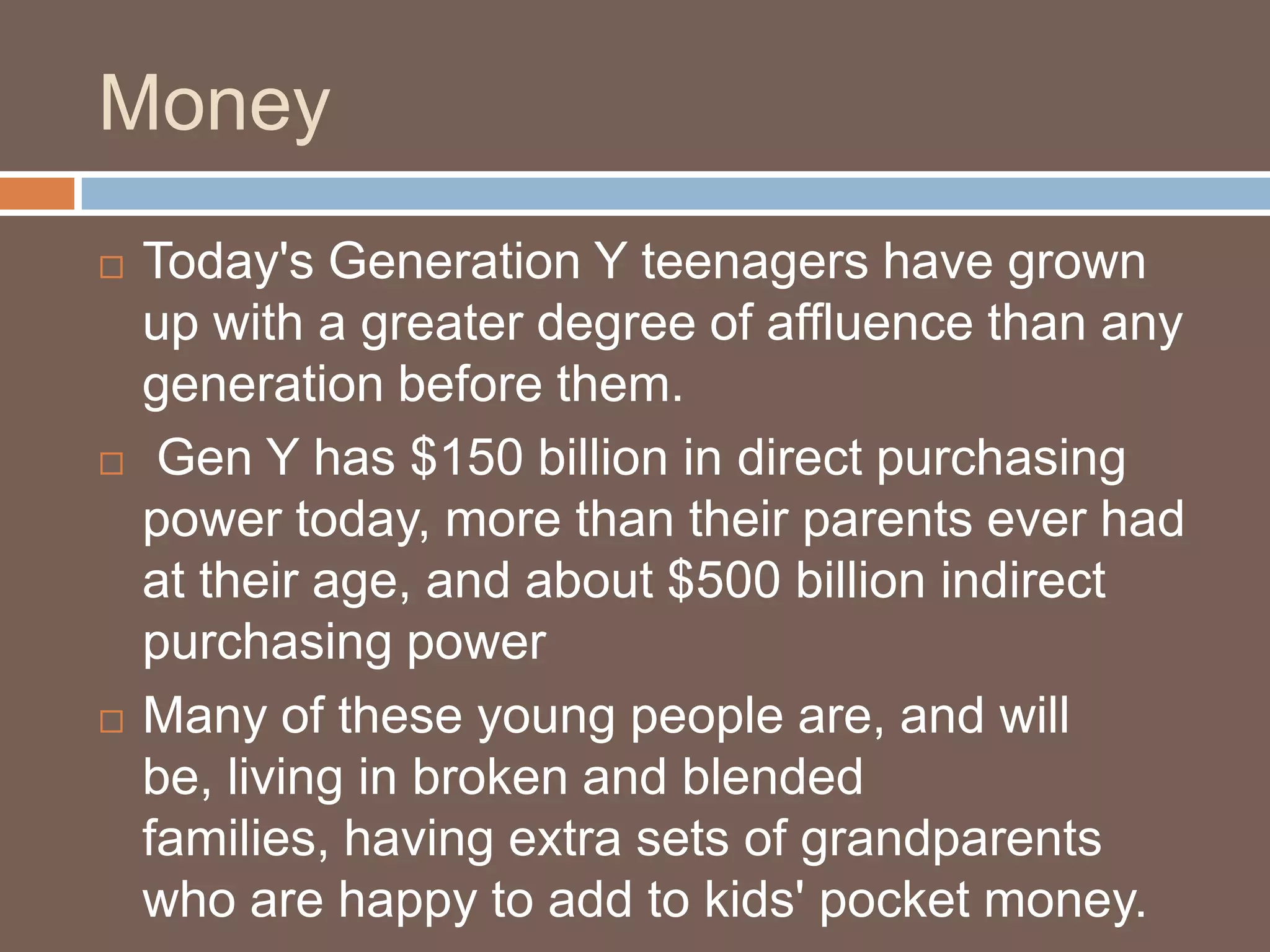 MoneyToday's Generation Y teenagers have grown up with a greater degree of affluence than any generation before them. Gen Y has $150 billion in direct purchasing power today, more than their parents ever had at their age, and about $500 billion indirect purchasing powerMany of these young people are, and will be, living in broken and blended families, having extra sets of grandparents who are happy to add to kids' pocket money.