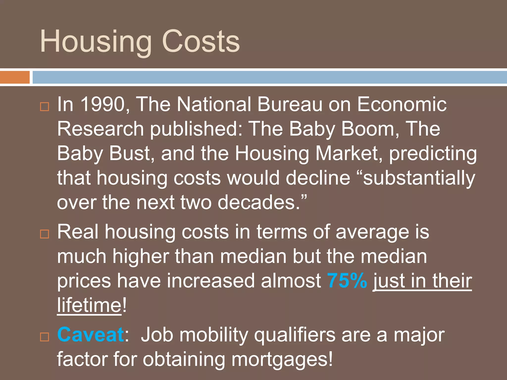 Housing CostsIn 1990, The National Bureau on Economic Research published: The Baby Boom, The Baby Bust, and the Housing Market, predicting that housing costs would decline “substantially over the next two decades.”Real housing costs in terms of average is much higher than median but the median prices have increased almost 75%just in their lifetime!Caveat:  Job mobility qualifiers are a major factor for obtaining mortgages!