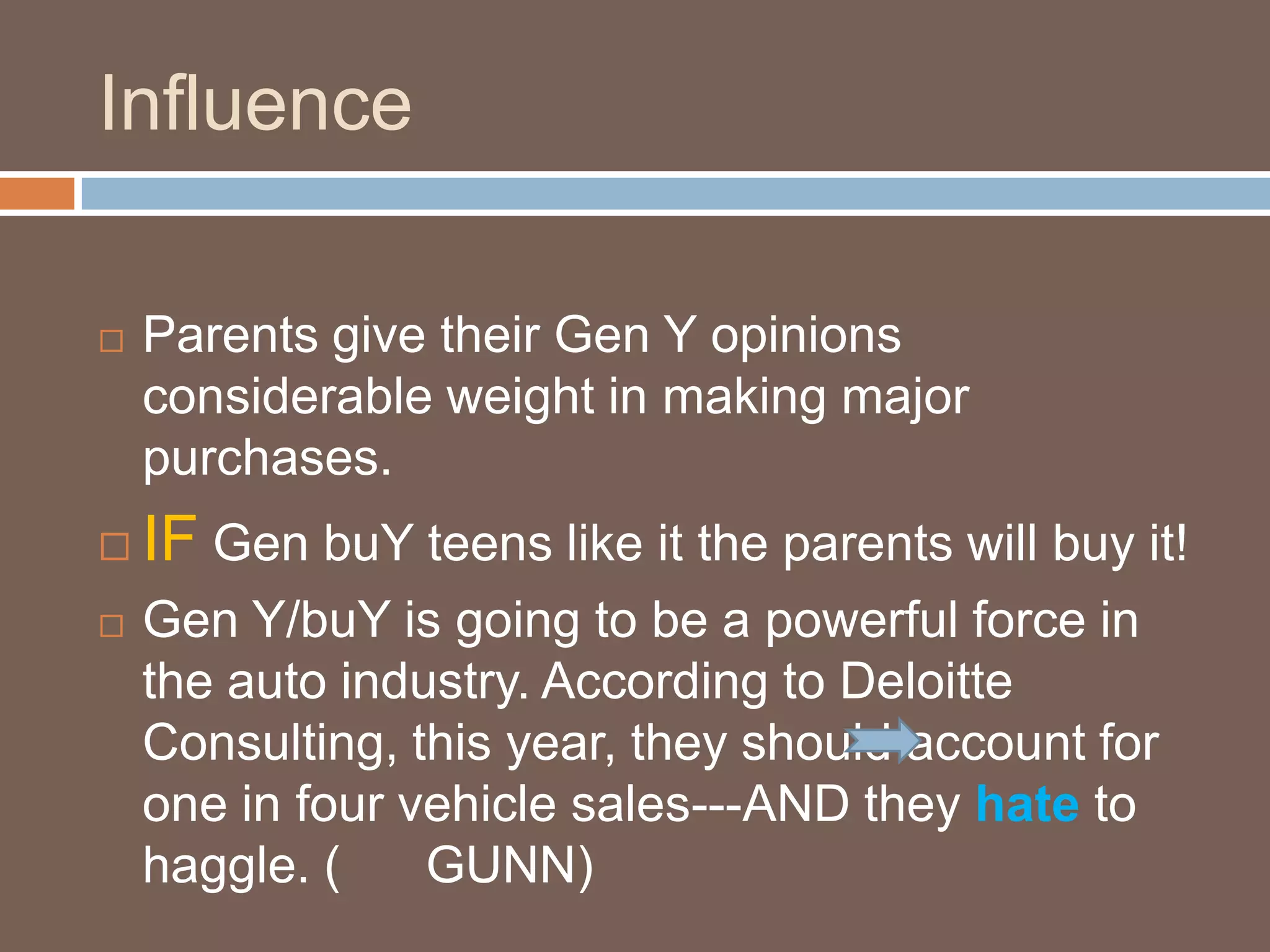 InfluenceParents give their Gen Y opinions considerable weight in making major purchases. IF Gen buY teens like it the parents will buy it!Gen Y/buY is going to be a powerful force in the auto industry. According to Deloitte Consulting, this year, they should account for one in four vehicle sales---AND they hate to haggle. (      GUNN)