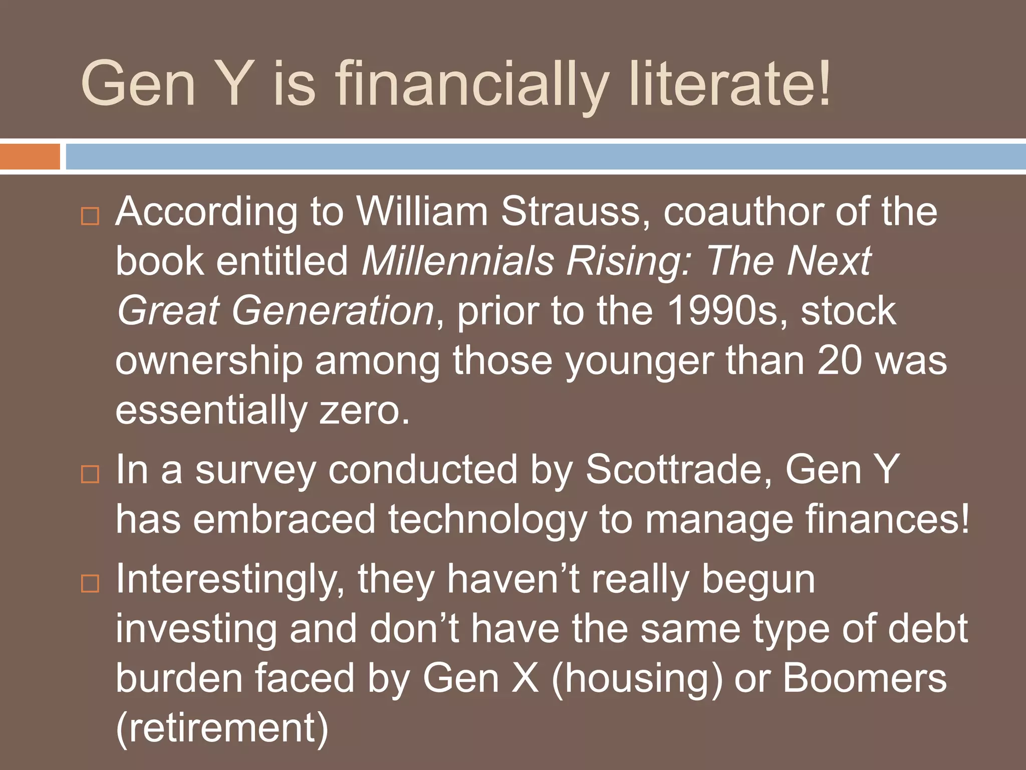 Gen Y is financially literate!According to William Strauss, coauthor of the book entitled Millennials Rising: The Next Great Generation, prior to the 1990s, stock ownership among those younger than 20 was essentially zero.In a survey conducted by Scottrade, Gen Y has embraced technology to manage finances!Interestingly, they haven’t really begun investing and don’t have the same type of debt burden faced by Gen X (housing) or Boomers (retirement)
