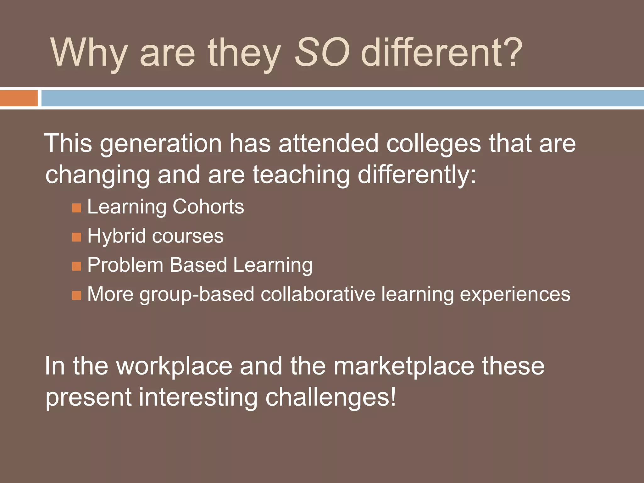 Why are they SO different?   This generation has attended colleges that are changing and are teaching differently:Learning CohortsHybrid coursesProblem Based LearningMore group-based collaborative learning experiences   In the workplace and the marketplace these present interesting challenges!