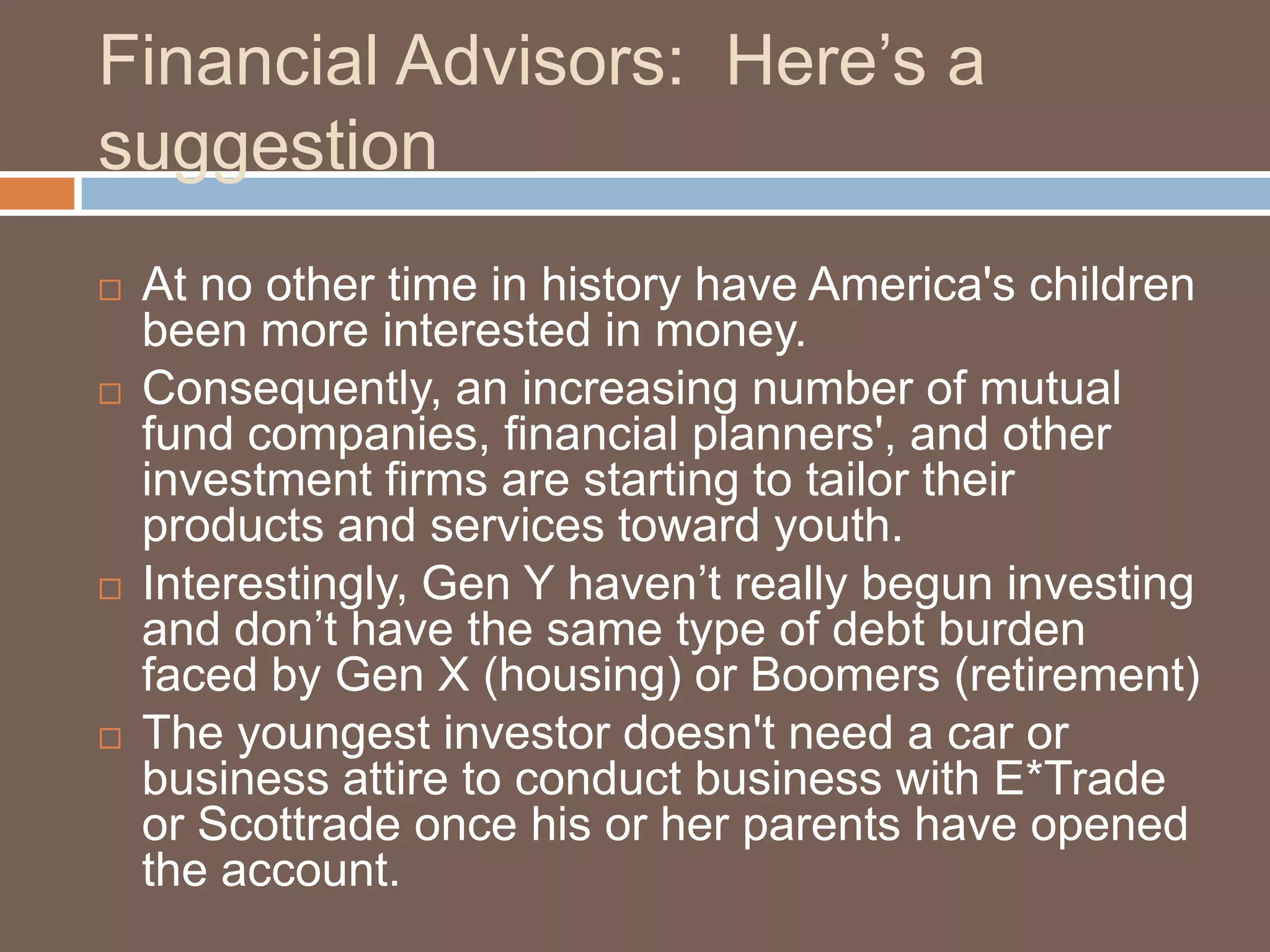 Financial Advisors:  Here’s a suggestionAt no other time in history have America's children been more interested in money. Consequently, an increasing number of mutual fund companies, financial planners', and other investment firms are starting to tailor their products and services toward youth. Interestingly, Gen Y haven’t really begun investing and don’t have the same type of debt burden faced by Gen X (housing) or Boomers (retirement)The youngest investor doesn't need a car or business attire to conduct business with E*Trade or Scottrade once his or her parents have opened the account.